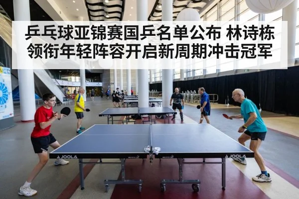 乒乓球亚锦赛国乒名单公布 林诗栋领衔年轻阵容开启新周期冲击冠军