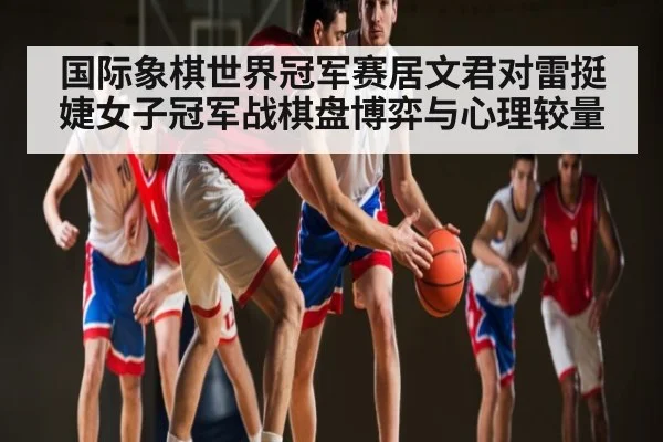 国际象棋世界冠军赛居文君对雷挺婕女子冠军战棋盘博弈与心理较量