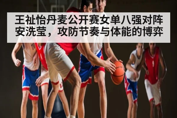王祉怡丹麦公开赛女单八强对阵安洗莹,攻防节奏与体能的博弈